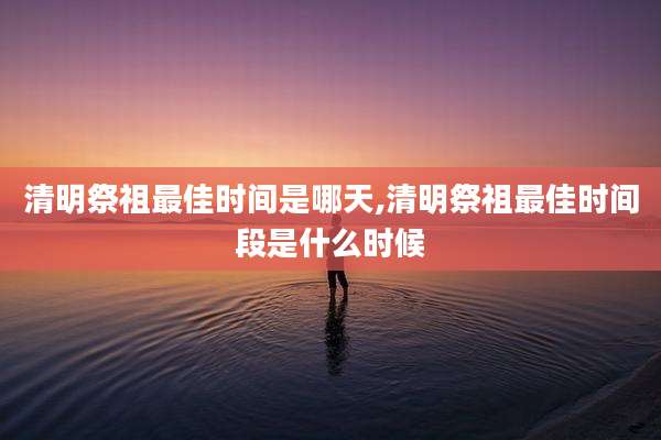 清明祭祖最佳时间是哪天,清明祭祖最佳时间段是什么时候