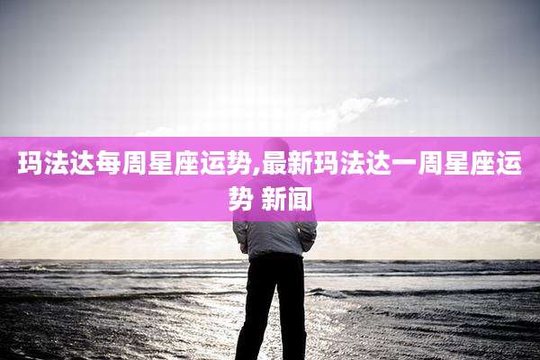 玛法达每周星座运势,最新玛法达一周星座运势 新闻