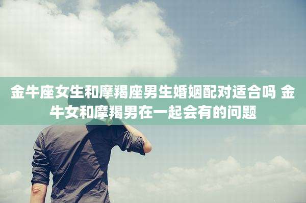 金牛座女生和摩羯座男生婚姻配对适合吗 金牛女和摩羯男在一起会有的问题