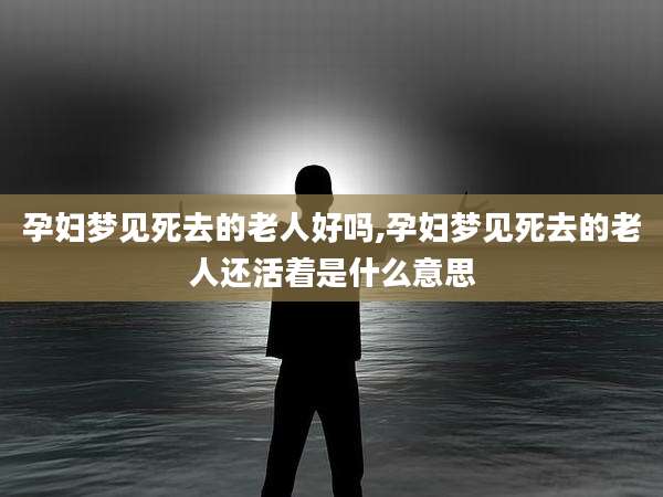 孕妇梦见死去的老人好吗,孕妇梦见死去的老人还活着是什么意思