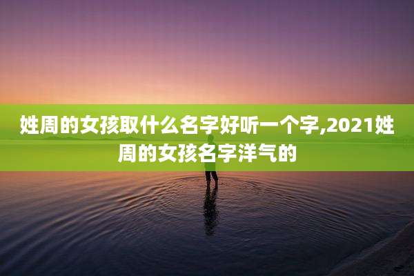 姓周的女孩取什么名字好听一个字,2021姓周的女孩名字洋气的