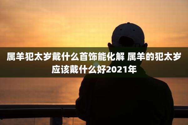 属羊犯太岁戴什么首饰能化解 属羊的犯太岁应该戴什么好2021年