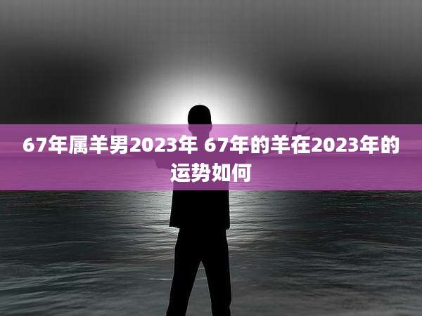 67年属羊男2023年 67年的羊在2023年的运势如何