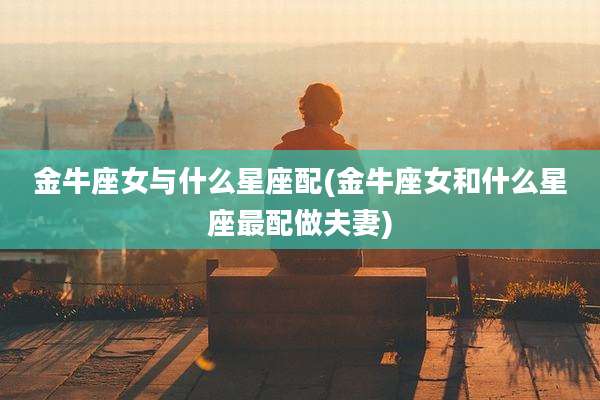 金牛座女与什么星座配(金牛座女和什么星座最配做夫妻)