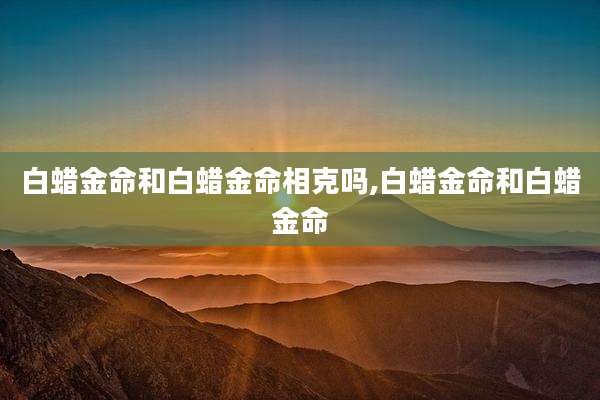 白蜡金命和白蜡金命相克吗,白蜡金命和白蜡金命