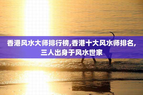 香港风水大师排行榜,香港十大风水师排名,三人出身于风水世家