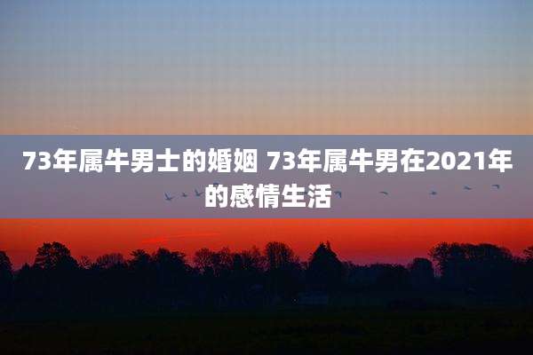 73年属牛男士的婚姻 73年属牛男在2021年的感情生活
