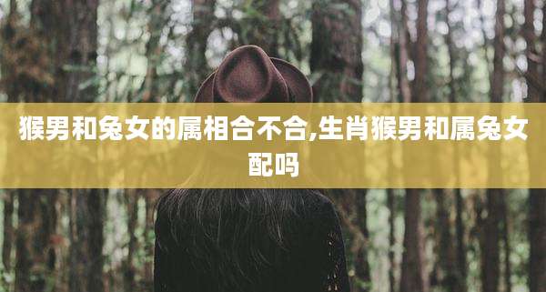 猴男和兔女的属相合不合,生肖猴男和属兔女配吗