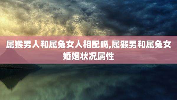 属猴男人和属兔女人相配吗,属猴男和属兔女婚姻状况属性