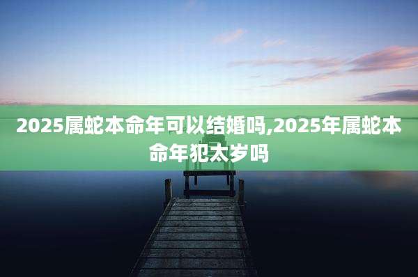 2025属蛇本命年可以结婚吗,2025年属蛇本命年犯太岁吗