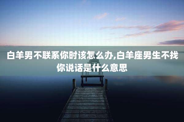 白羊男不联系你时该怎么办,白羊座男生不找你说话是什么意思