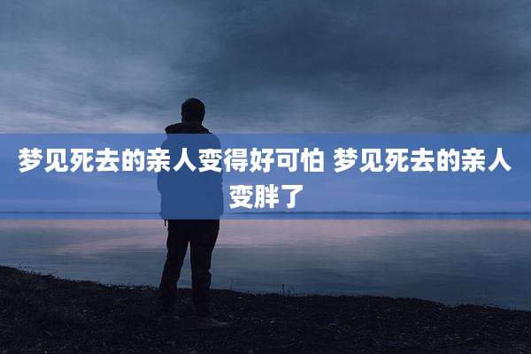 梦见死去的亲人变得好可怕 梦见死去的亲人变胖了