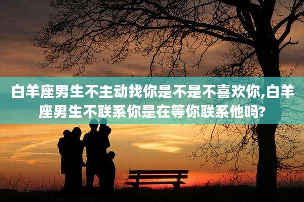 白羊座男生不主动找你是不是不喜欢你,白羊座男生不联系你是在等你联系他吗?