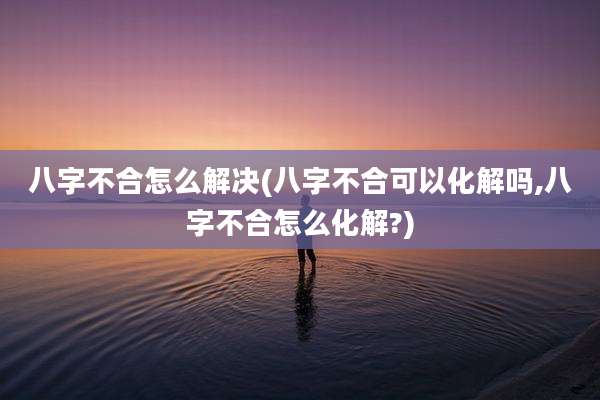 八字不合怎么解决(八字不合可以化解吗,八字不合怎么化解?)