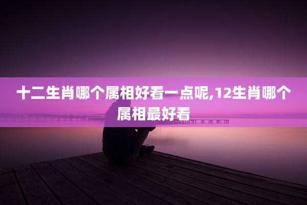 十二生肖哪个属相好看一点呢,12生肖哪个属相最好看