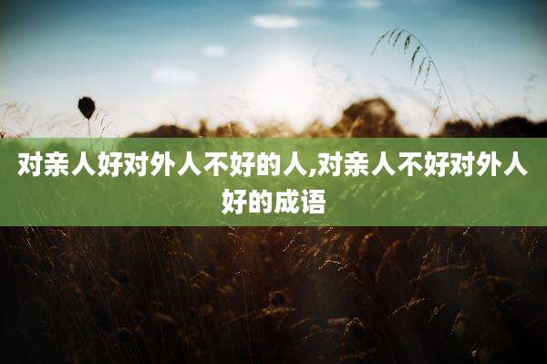 对亲人好对外人不好的人,对亲人不好对外人好的成语