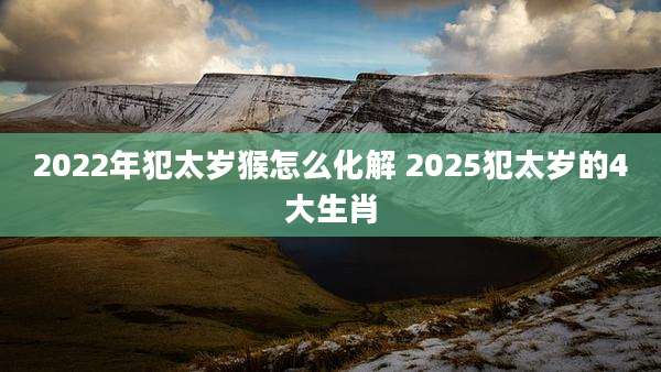 2022年犯太岁猴怎么化解 2025犯太岁的4大生肖