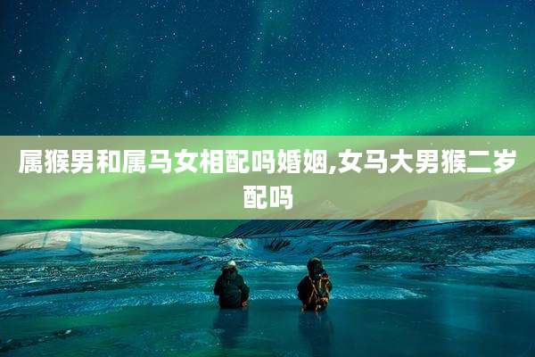 属猴男和属马女相配吗婚姻,女马大男猴二岁配吗