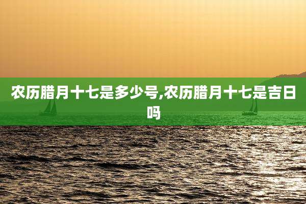农历腊月十七是多少号,农历腊月十七是吉日吗