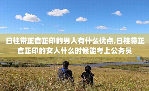 日柱带正官正印的男人有什么优点,日柱带正官正印的女人什么时候能考上公务员