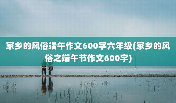 家乡的风俗端午作文600字六年级(家乡的风俗之端午节作文600字)