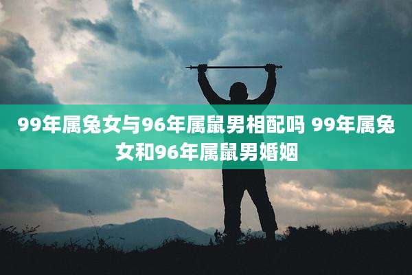 99年属兔女与96年属鼠男相配吗 99年属兔女和96年属鼠男婚姻