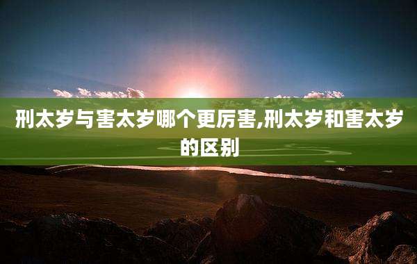 刑太岁与害太岁哪个更厉害,刑太岁和害太岁的区别
