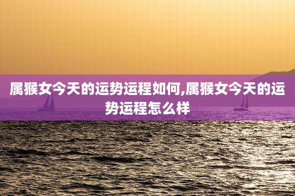 属猴女今天的运势运程如何,属猴女今天的运势运程怎么样