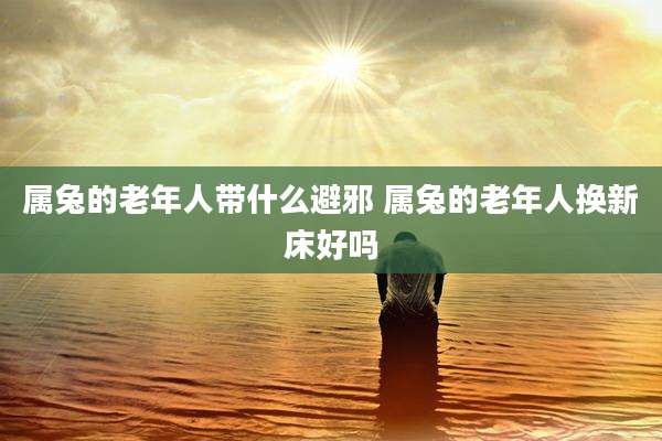 属兔的老年人带什么避邪 属兔的老年人换新床好吗