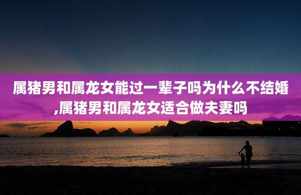 属猪男和属龙女能过一辈子吗为什么不结婚,属猪男和属龙女适合做夫妻吗