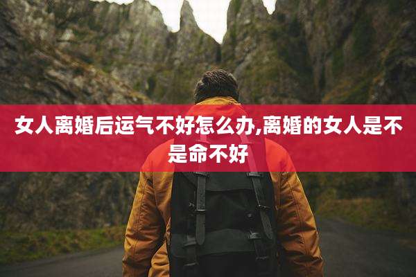 女人离婚后运气不好怎么办,离婚的女人是不是命不好