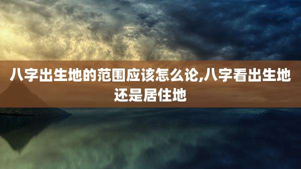 八字出生地的范围应该怎么论,八字看出生地还是居住地