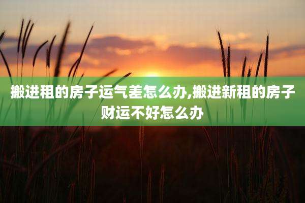 搬进租的房子运气差怎么办,搬进新租的房子财运不好怎么办