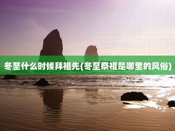 冬至什么时候拜祖先(冬至祭祖是哪里的风俗)