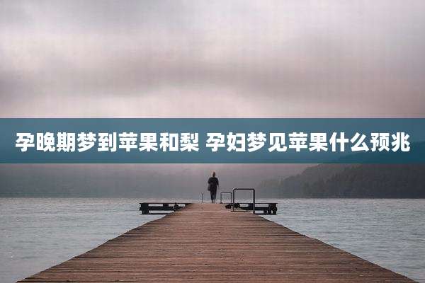 孕晚期梦到苹果和梨 孕妇梦见苹果什么预兆