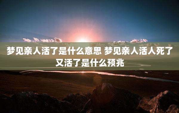 梦见亲人活了是什么意思 梦见亲人活人死了又活了是什么预兆