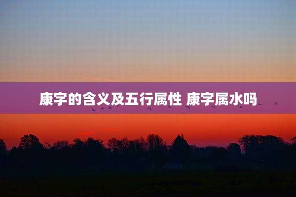 康字的含义及五行属性 康字属水吗
