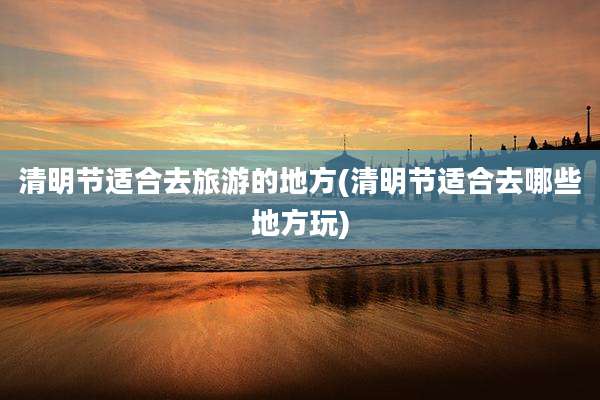 清明节适合去旅游的地方(清明节适合去哪些地方玩)
