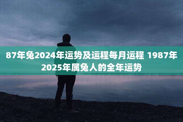 87年兔2024年运势及运程每月运程 1987年2025年属兔人的全年运势