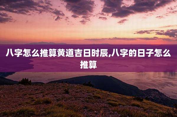 八字怎么推算黄道吉日时辰,八字的日子怎么推算