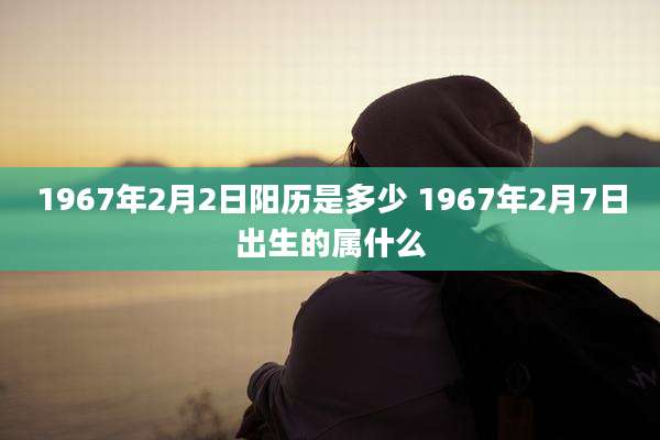 1967年2月2日阳历是多少 1967年2月7日出生的属什么