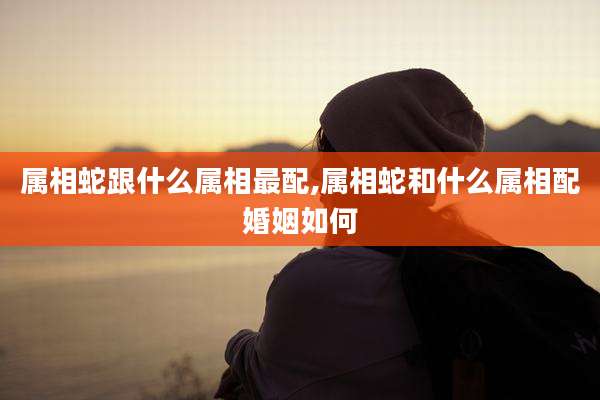 属相蛇跟什么属相最配,属相蛇和什么属相配婚姻如何