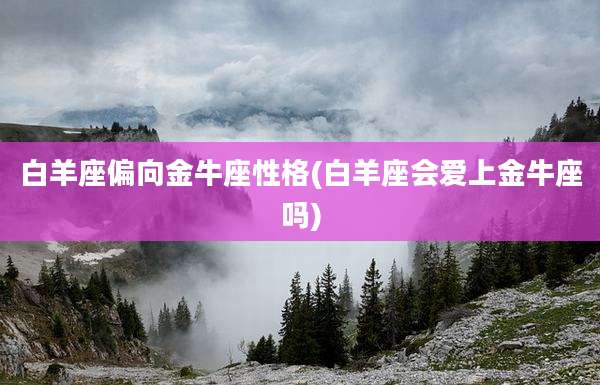 白羊座偏向金牛座性格(白羊座会爱上金牛座吗)