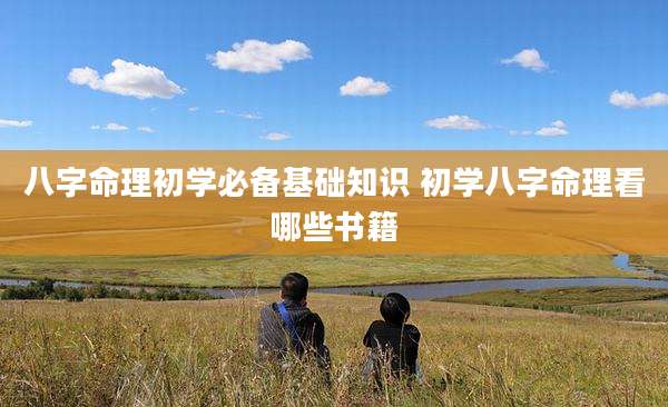 八字命理初学必备基础知识 初学八字命理看哪些书籍