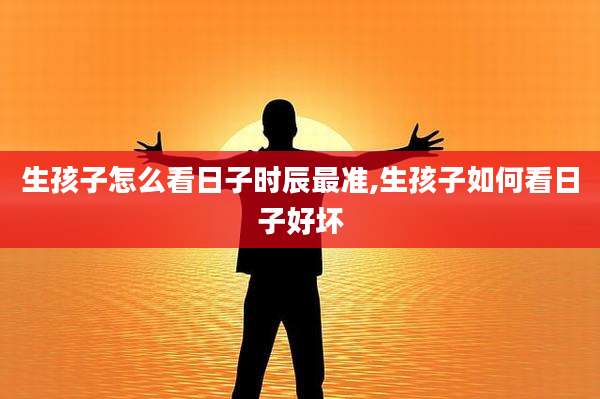 生孩子怎么看日子时辰最准,生孩子如何看日子好坏