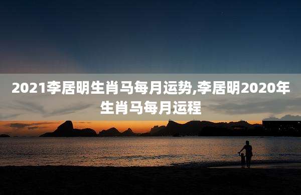 2021李居明生肖马每月运势,李居明2020年生肖马每月运程