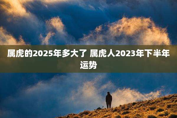 属虎的2025年多大了 属虎人2023年下半年运势