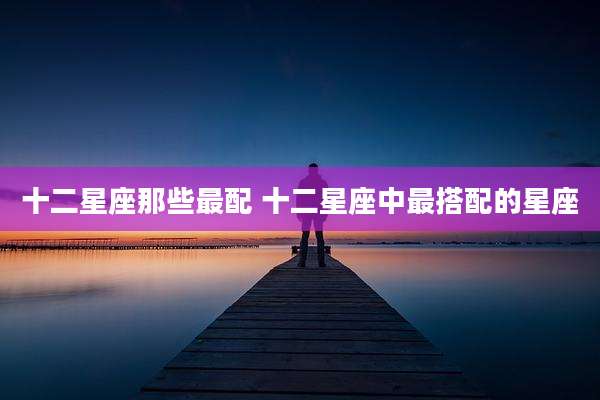 十二星座那些最配 十二星座中最搭配的星座