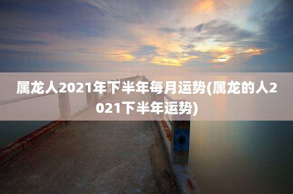 属龙人2021年下半年每月运势(属龙的人2021下半年运势)