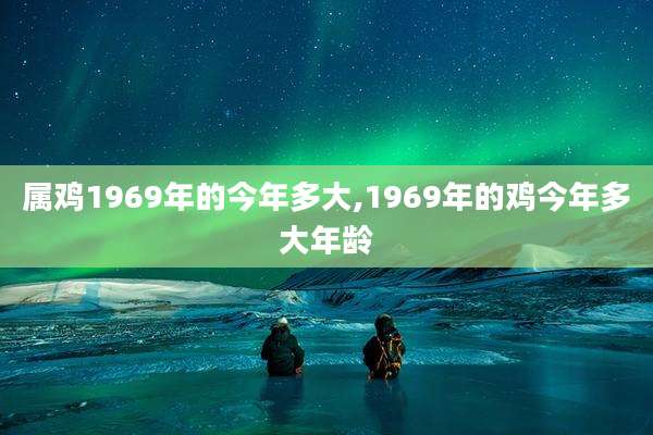 属鸡1969年的今年多大,1969年的鸡今年多大年龄